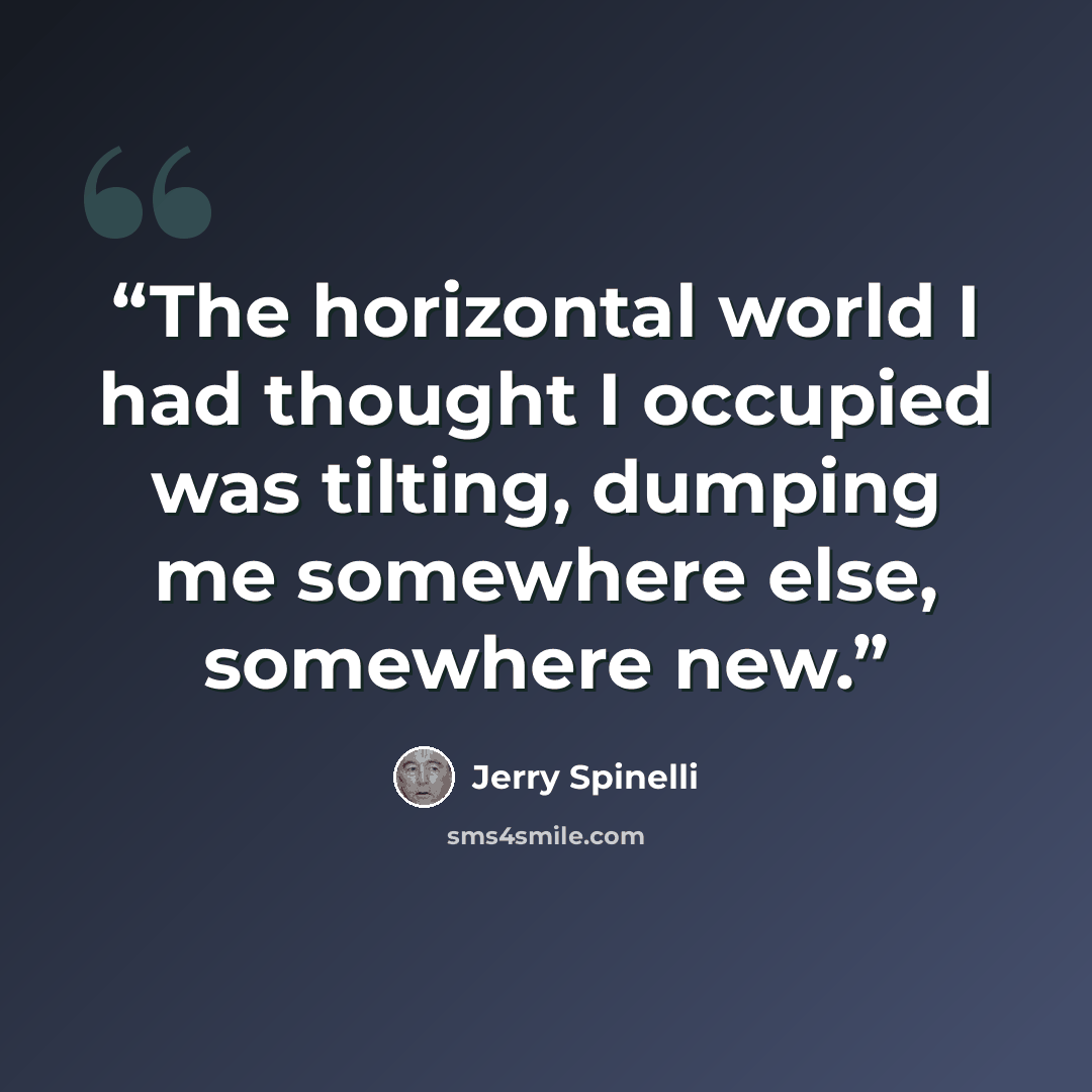 “The horizontal world I had thought I occupied was tilting, dumping me somewhere else, somewhere new.” quote by Jerry Spinelli