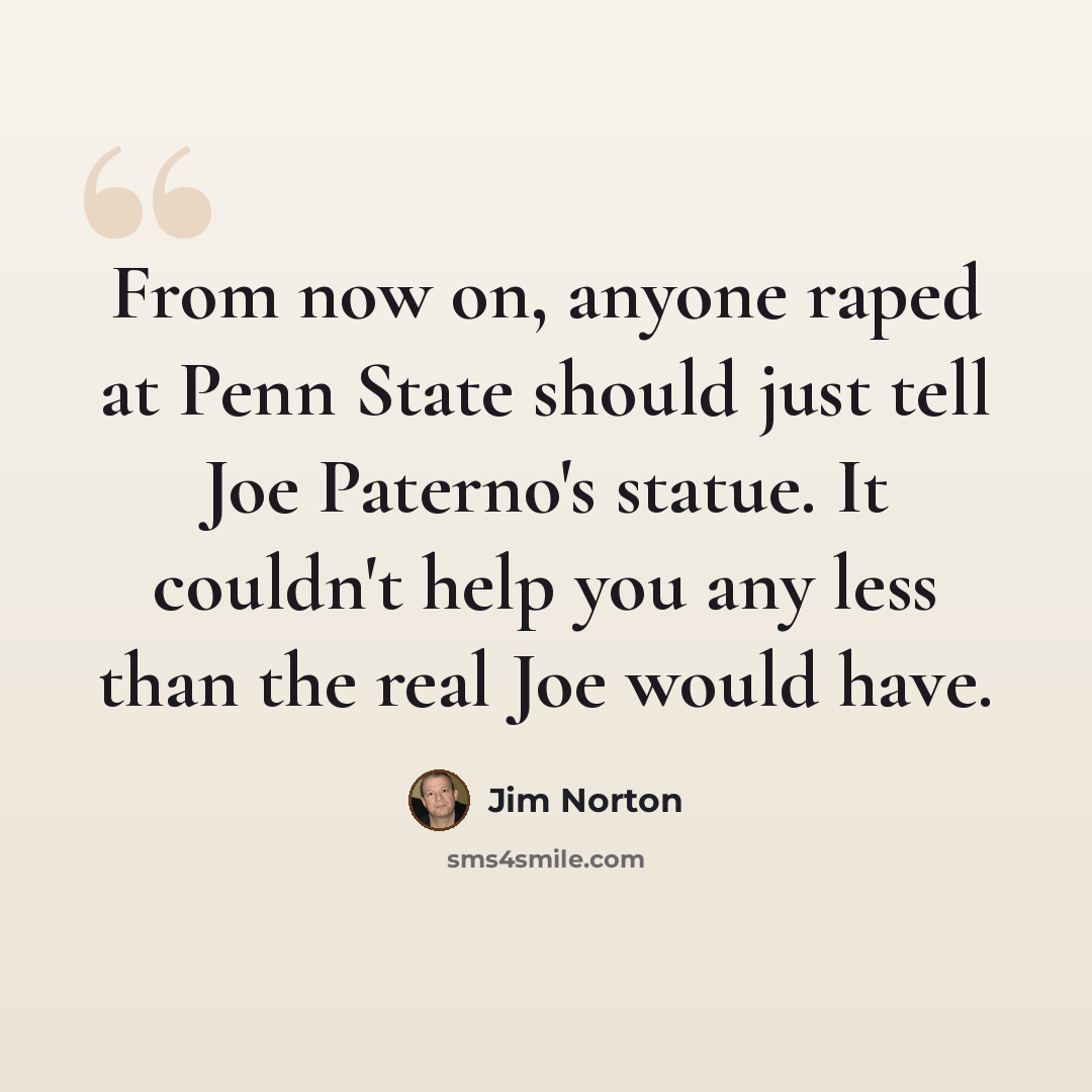 “From now on, anyone raped at Penn State should just tell Joe Paterno's statue. It couldn't help you any less than the real Joe would have.” quote by Jim Norton