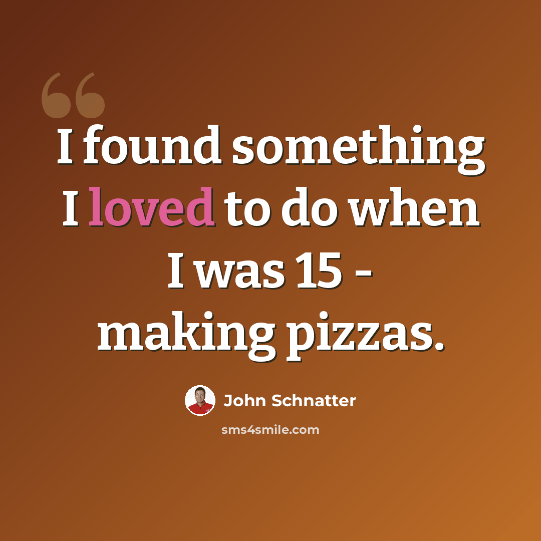 “I found something I loved to do when I was 15 - making pizzas.” quote by John Schnatter