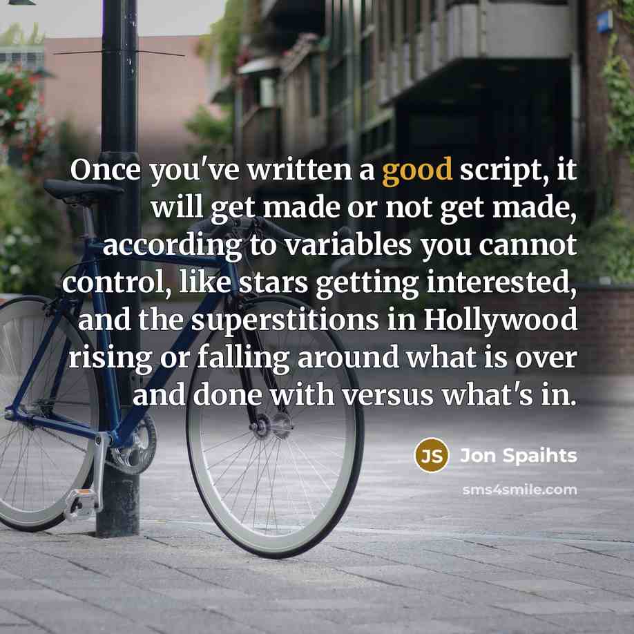 “Once you've written a good script, it will get made or not get made, according to variables you cannot control, like stars getting interested, and the superstitions in Hollywood rising or falling around what is over and done with versus what's in.” quote by Jon Spaihts