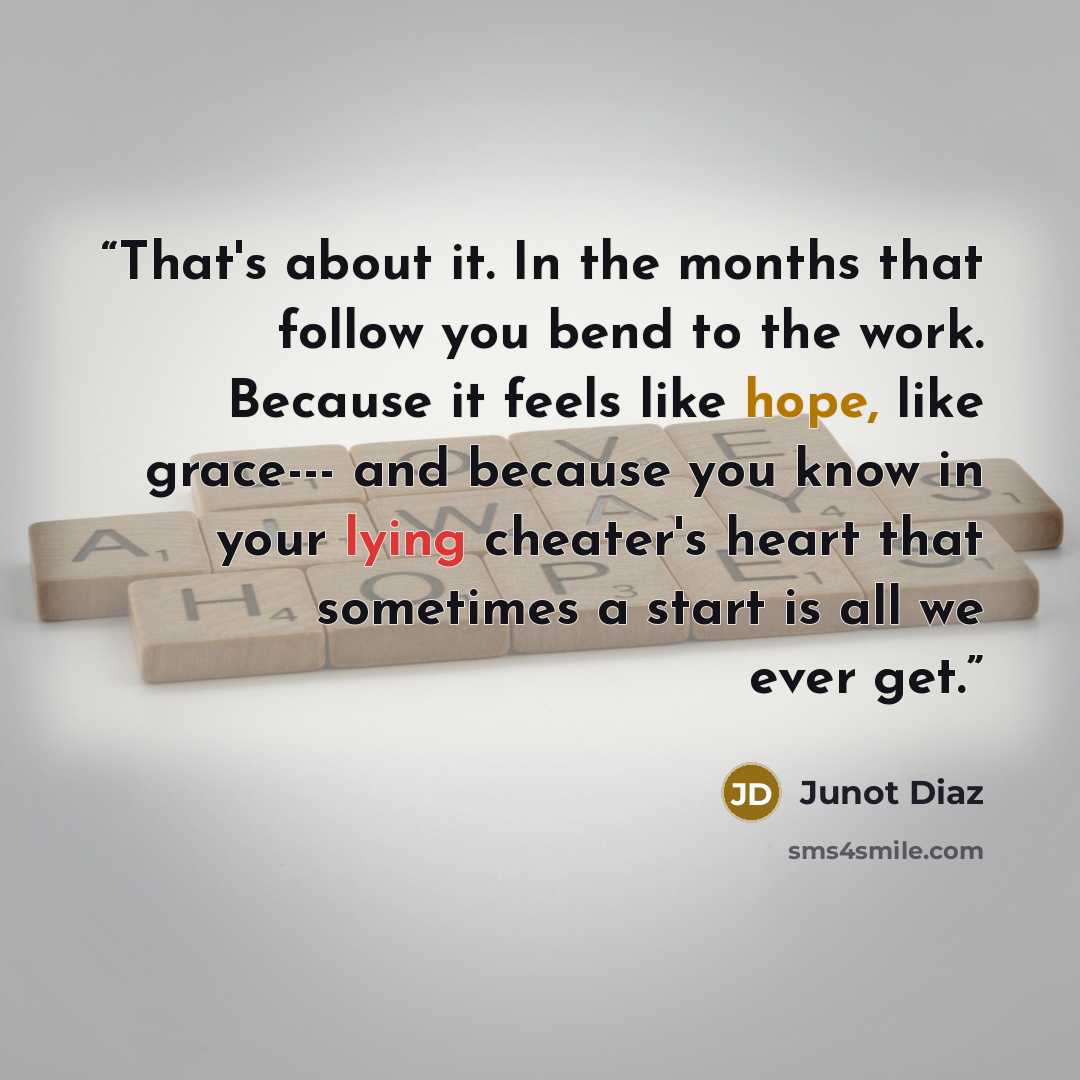 “That's about it. In the months that follow you bend to the work. Because it feels like hope, like grace--- and because you know in your lying cheater's heart that sometimes a start is all we ever get.” quote by Junot Díaz
