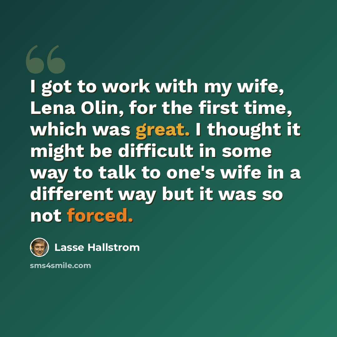 “I got to work with my wife, Lena Olin, for the first time, which was great. I thought it might be difficult in some way to talk to one's wife in a different way but it was so not forced.” quote by Lasse Hallstrom