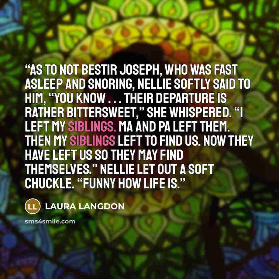 “As to not bestir Joseph, who was fast asleep and snoring, Nellie softly said to him, “You know . . . their departure is rather bittersweet,” she whispered. “I left my siblings. Ma and pa left them. Then my siblings left to find us. Now they have left us so they may find themselves.” Nellie let out…” quote by LAURA LANGDON
