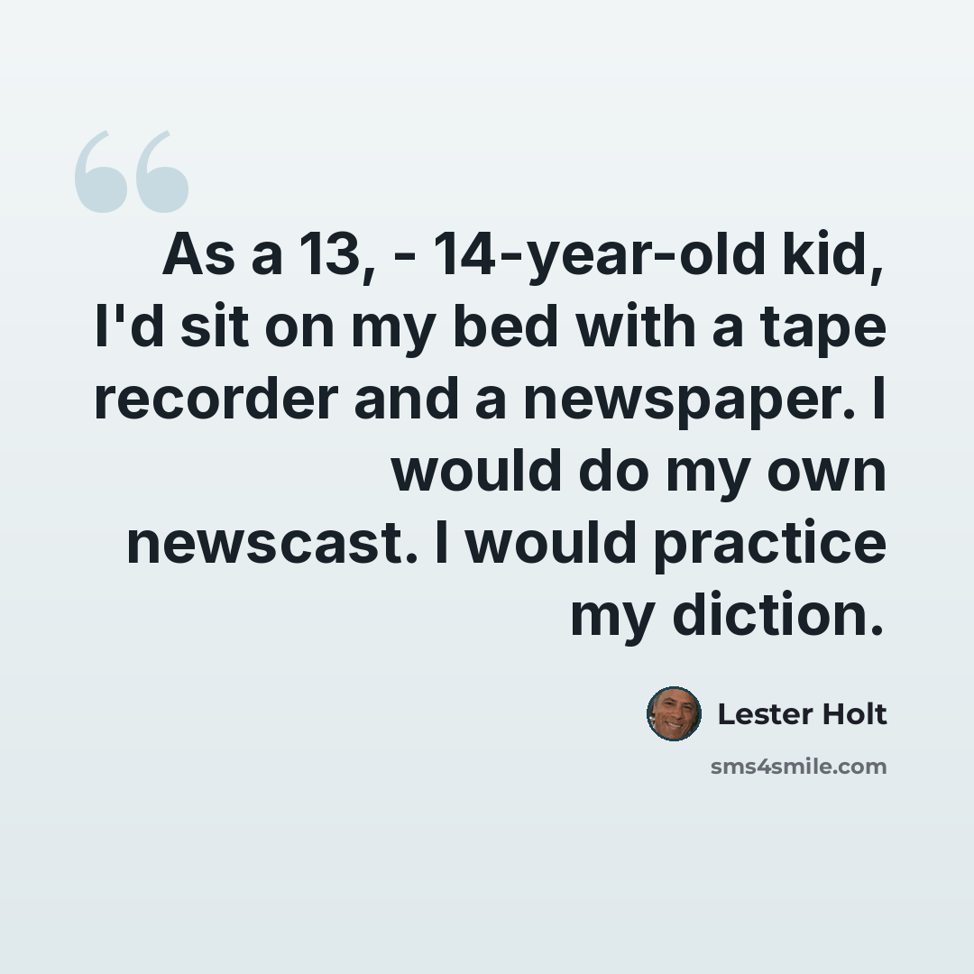 “As a 13, - 14-year-old kid, I'd sit on my bed with a tape recorder and a newspaper. I would do my own newscast. I would practice my diction.” quote by Lester Holt