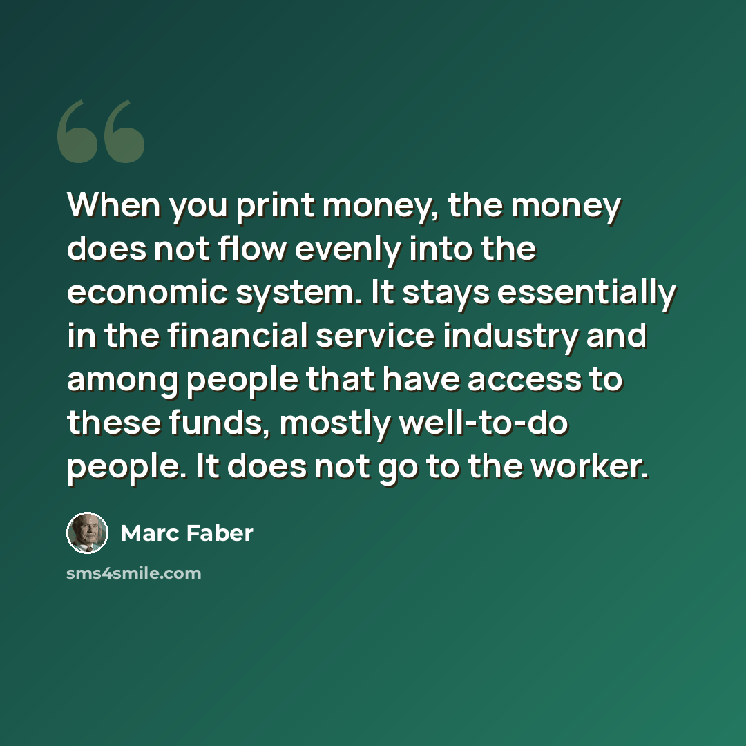 “When you print money, the money does not flow evenly into the economic system. It stays essentially in the financial service industry and among people that have access to these funds, mostly well-to-do people. It does not go to the worker.” quote by Marc Faber