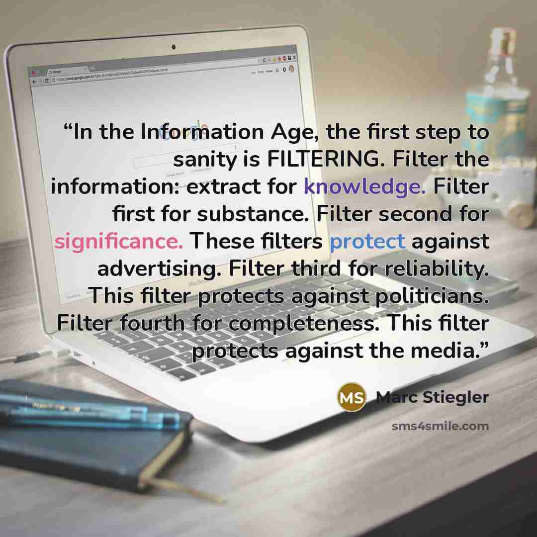 “In the Information Age, the first step to sanity is FILTERING. Filter the information: extract for knowledge. Filter first for substance. Filter second for significance. These filters protect against advertising. Filter third for reliability. This filter protects against politicians. Filter fourth…” quote by Marc Stiegler