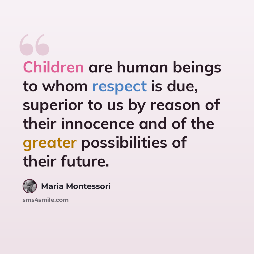 “Children are human beings to whom respect is due, superior to us by reason of their innocence and of the greater possibilities of their future.” quote by Maria Montessori