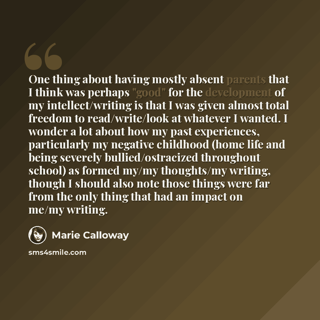 “One thing about having mostly absent parents that I think was perhaps "good" for the development of my intellect/writing is that I was given almost total freedom to read/write/look at whatever I wanted. I wonder a lot about how my past experiences, particularly my negative childhood (home life and…” quote by Marie Calloway