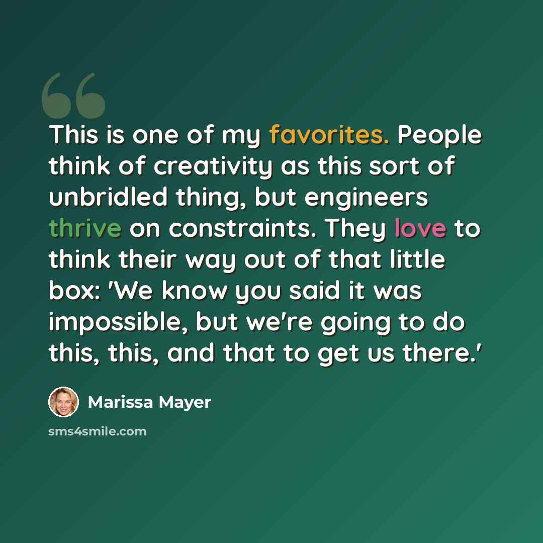 “This is one of my favorites. People think of creativity as this sort of unbridled thing, but engineers thrive on constraints. They love to think their way out of that little box: 'We know you said it was impossible, but we're going to do this, this, and that to get us there.'” quote by Marissa Mayer