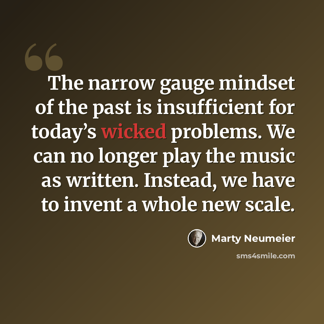 “The narrow gauge mindset of the past is insufficient for today’s wicked problems. We can no longer play the music as written. Instead, we have to invent a whole new scale.” quote by Marty Neumeier