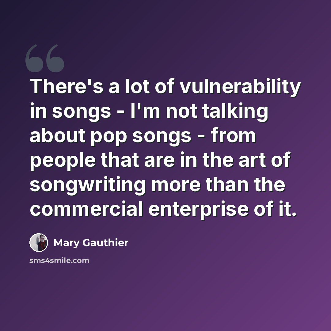 “There's a lot of vulnerability in songs - I'm not talking about pop songs - from people that are in the art of songwriting more than the commercial enterprise of it.” quote by Mary Gauthier