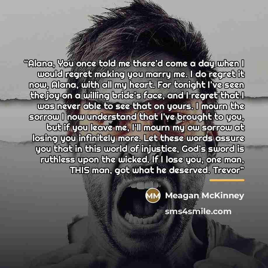 “Alana, You once told me there'd come a day when I would regret making you marry me. I do regret it now, Alana, with all my heart. For tonight I've seen the joy on a willing bride's face, and I regret that I was never able to see that on yours. I mourn the sorrow I now understand that I've brought…” quote by Meagan McKinney