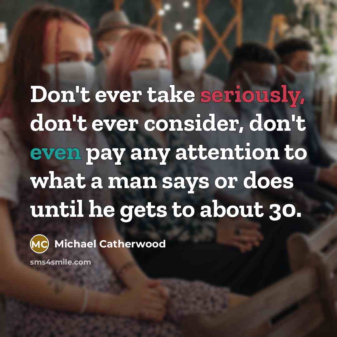 “Don't ever take seriously, don't ever consider, don't even pay any attention to what a man says or does until he gets to about 30.” quote by Michael Catherwood