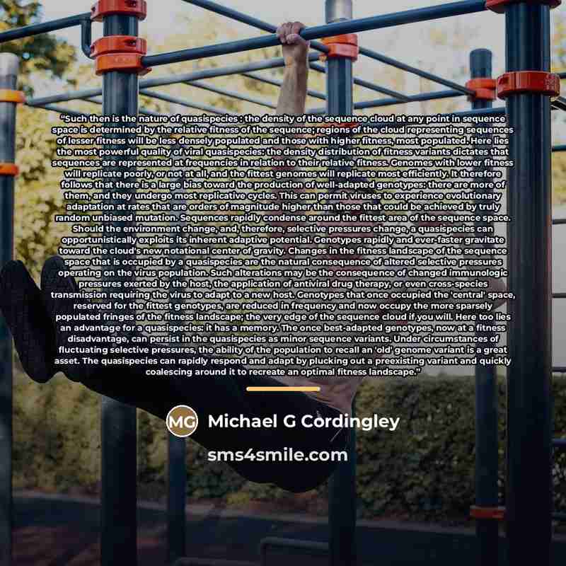 “Such then is the nature of quasispecies : the density of the sequence cloud at any point in sequence space is determined by the relative fitness of the sequence; regions of the cloud representing sequences of lesser fitness will be less densely populated and those with higher fitness, most…” quote by Michael G Cordingley