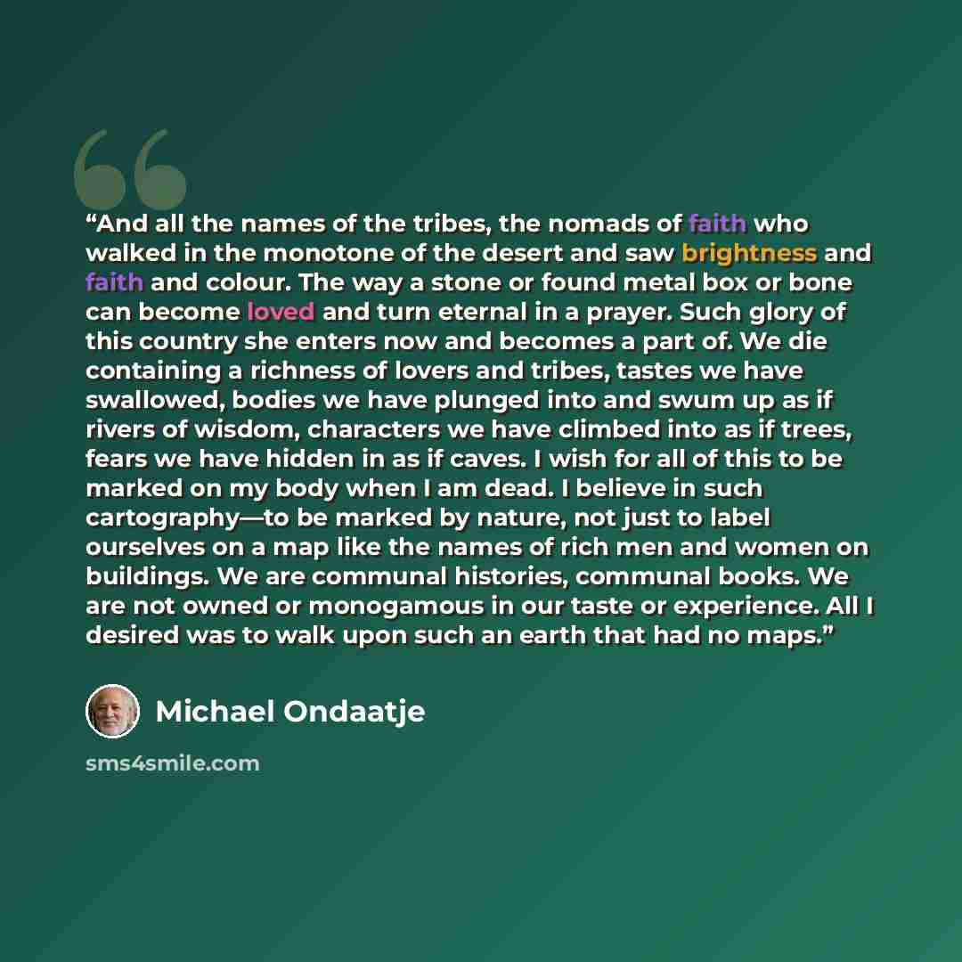 “And all the names of the tribes, the nomads of faith who walked in the monotone of the desert and saw brightness and faith and colour. The way a stone or found metal box or bone can become loved and turn eternal in a prayer. Such glory of this country she enters now and becomes a part of. We die…” quote by Michael Ondaatje