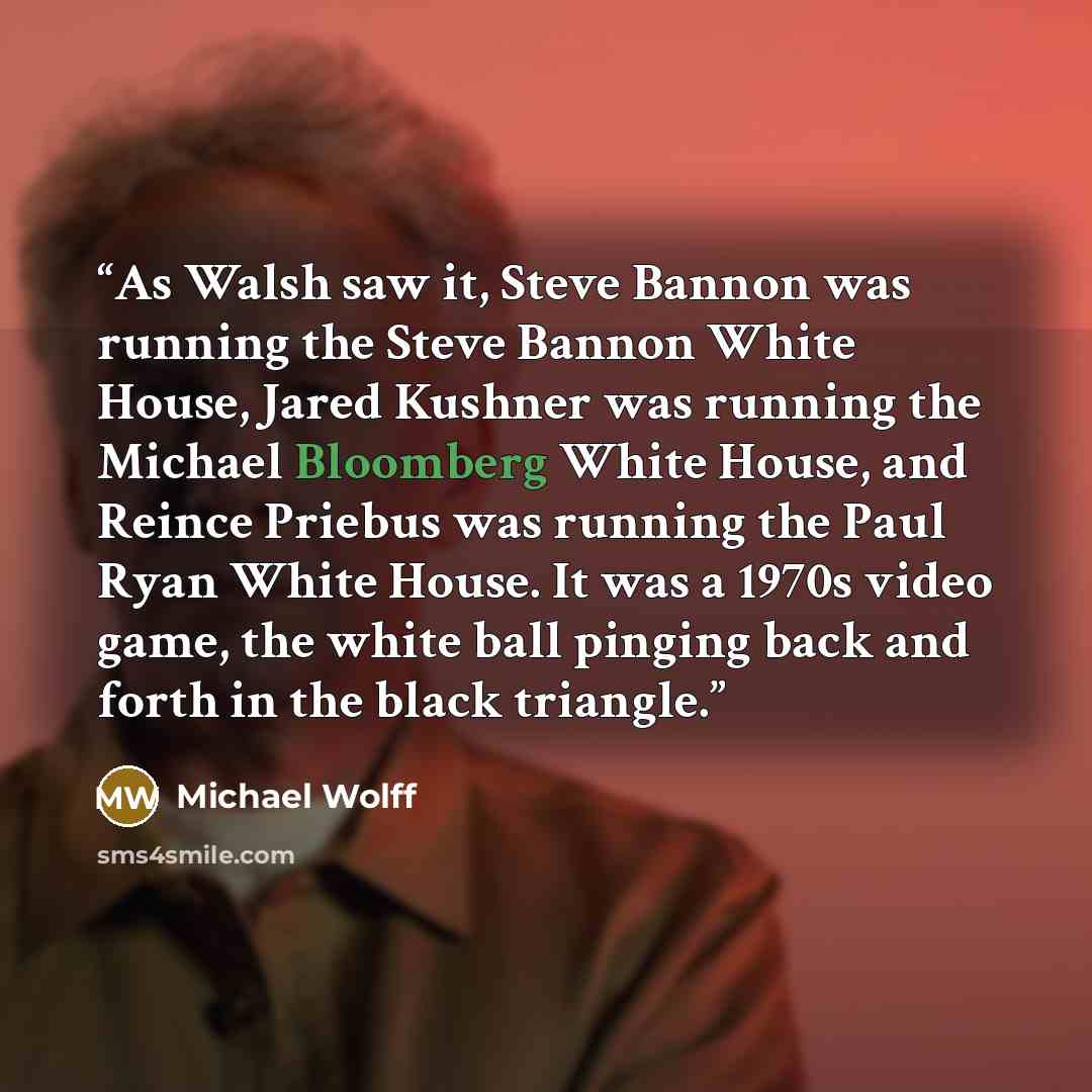 “As Walsh saw it, Steve Bannon was running the Steve Bannon White House, Jared Kushner was running the Michael Bloomberg White House, and Reince Priebus was running the Paul Ryan White House. It was a 1970s video game, the white ball pinging back and forth in the black triangle.” quote by Michael Wolff