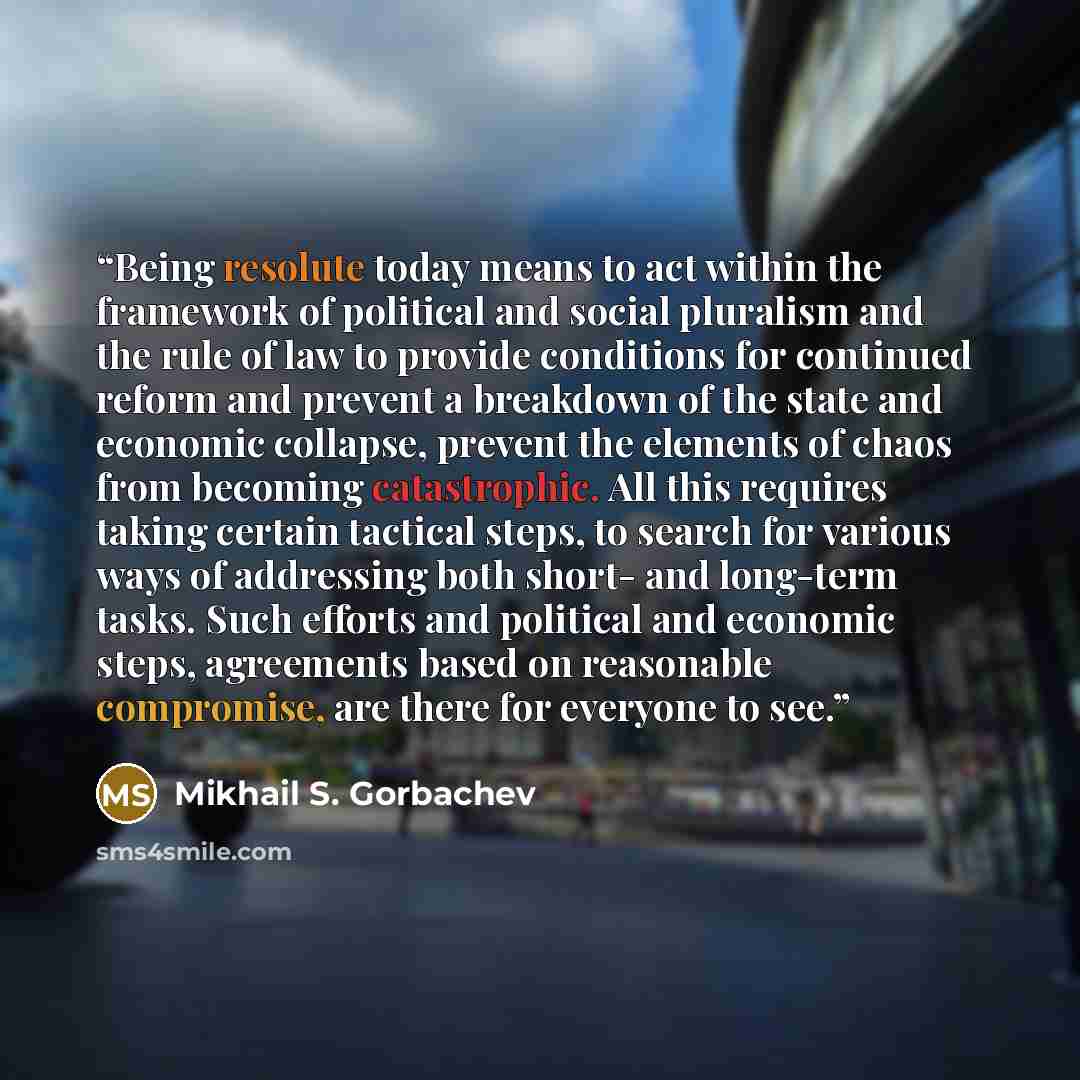 “Being resolute today means to act within the framework of political and social pluralism and the rule of law to provide conditions for continued reform and prevent a breakdown of the state and economic collapse, prevent the elements of chaos from becoming catastrophic. All this requires taking…” quote by Mikhail S. Gorbachev