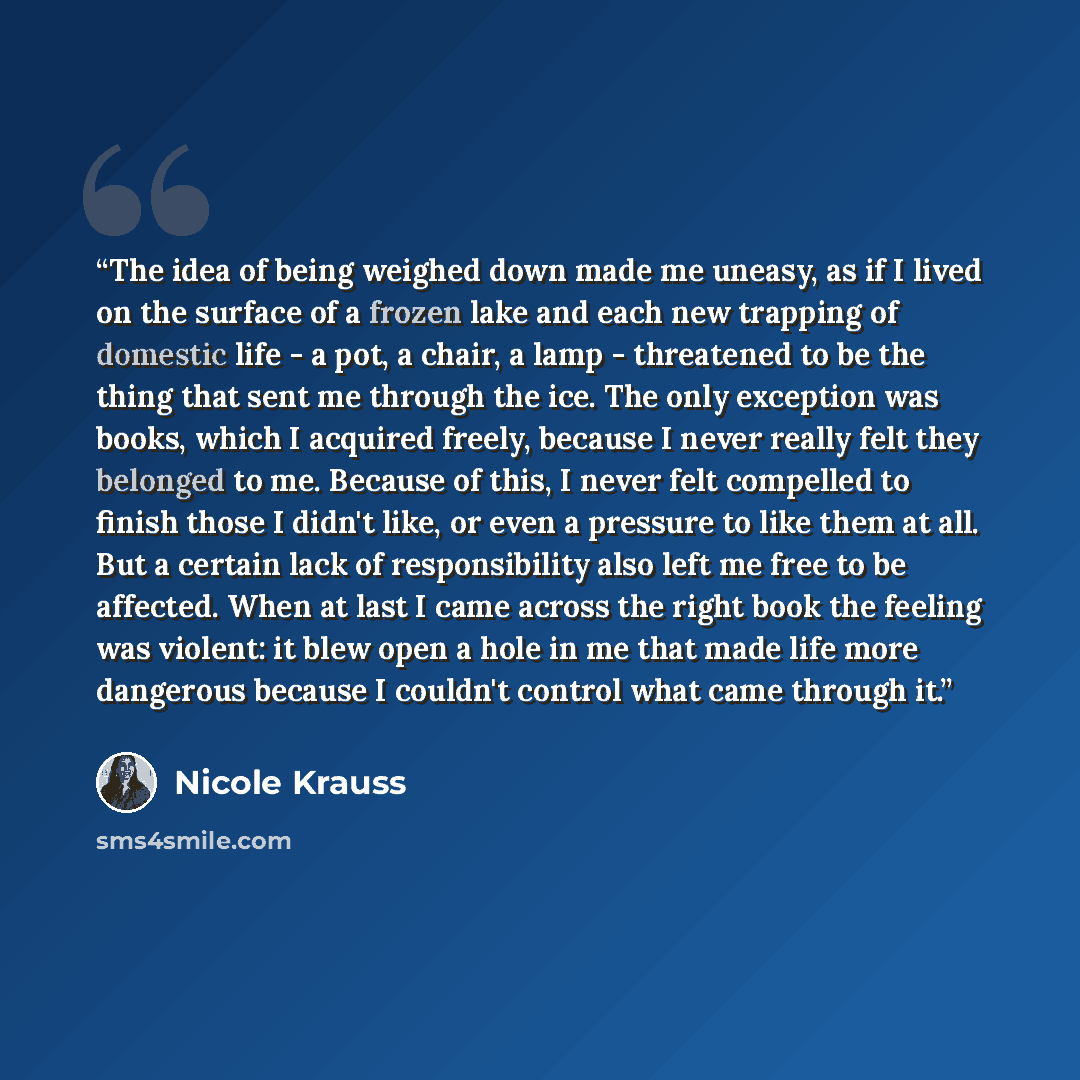 “The idea of being weighed down made me uneasy, as if I lived on the surface of a frozen lake and each new trapping of domestic life - a pot, a chair, a lamp - threatened to be the thing that sent me through the ice. The only exception was books, which I acquired freely, because I never really felt…” quote by Nicole Krauss