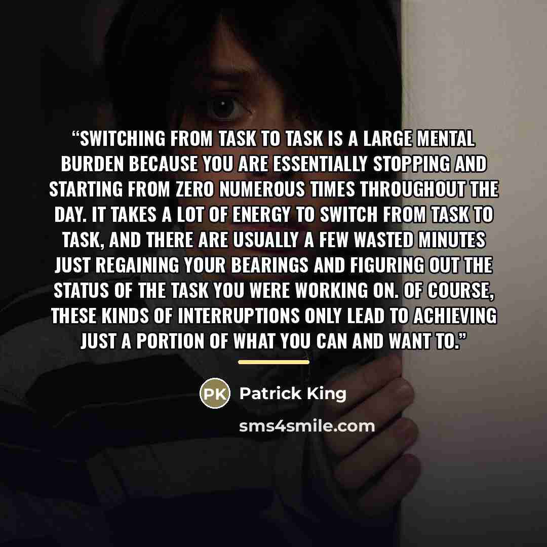 “Switching from task to task is a large mental burden because you are essentially stopping and starting from zero numerous times throughout the day. It takes a lot of energy to switch from task to task, and there are usually a few wasted minutes just regaining your bearings and figuring out the…” quote by Patrick King