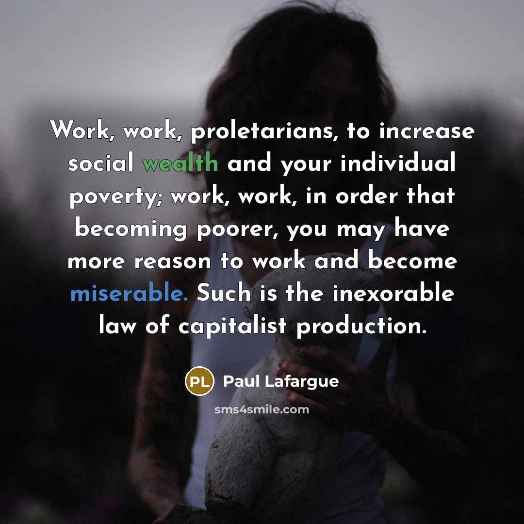 “Work, work, proletarians, to increase social wealth and your individual poverty; work, work, in order that becoming poorer, you may have more reason to work and become miserable. Such is the inexorable law of capitalist production.” quote by Paul Lafargue