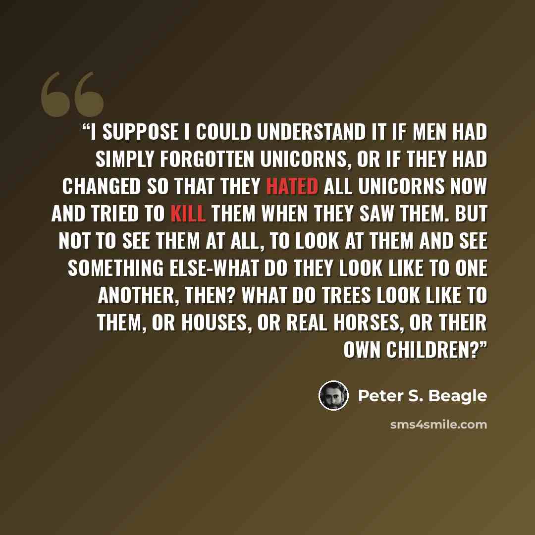 “I suppose I could understand it if men had simply forgotten unicorns, or if they had changed so that they hated all unicorns now and tried to kill them when they saw them. But not to see them at all, to look at them and see something else-what do they look like to one another, then? What do trees…” quote by Peter S. Beagle