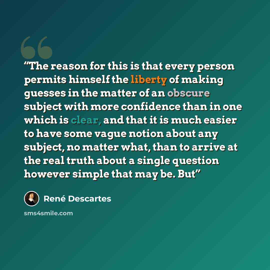“The reason for this is that every person permits himself the liberty of making guesses in the matter of an obscure subject with more confidence than in one which is clear, and that it is much easier to have some vague notion about any subject, no matter what, than to arrive at the real truth about…” quote by René Descartes