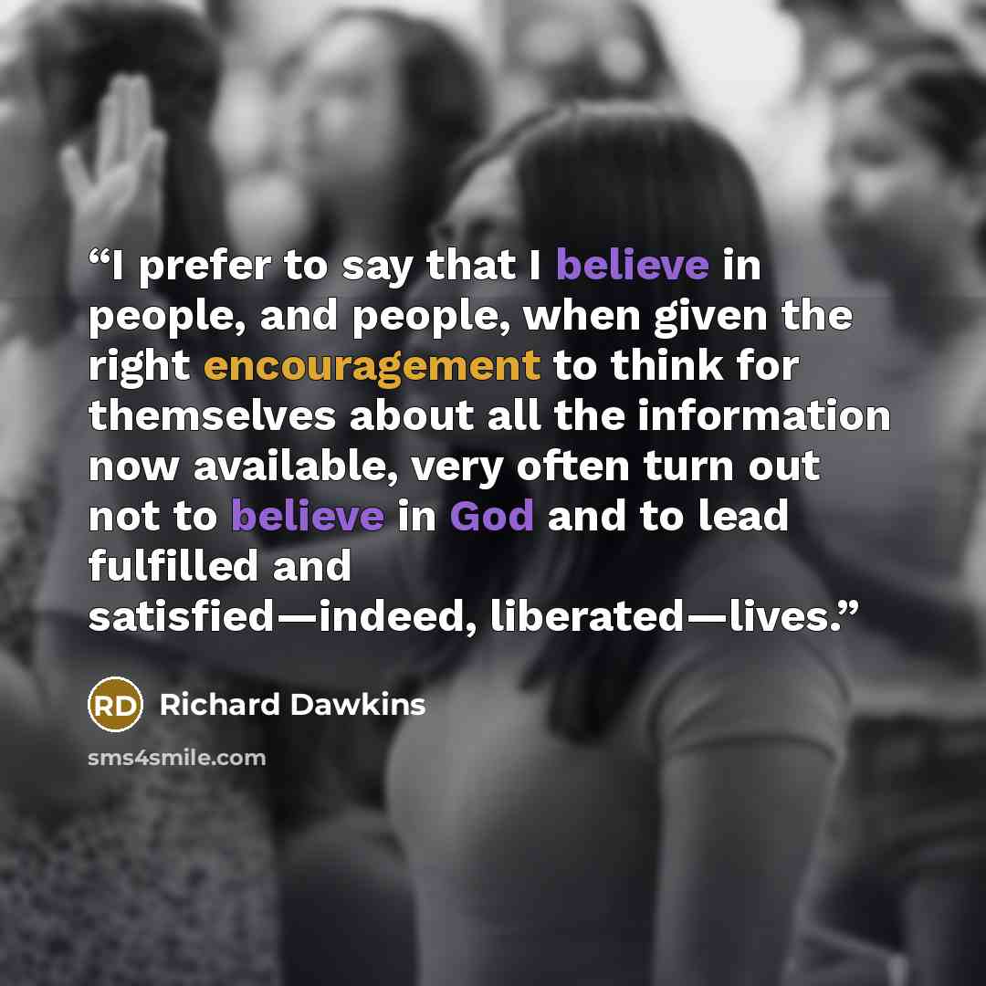 “I prefer to say that I believe in people, and people, when given the right encouragement to think for themselves about all the information now available, very often turn out not to believe in God and to lead fulfilled and satisfied—indeed, liberated—lives.” quote by Richard Dawkins