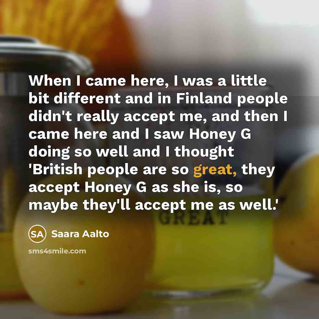 “When I came here, I was a little bit different and in Finland people didn't really accept me, and then I came here and I saw Honey G doing so well and I thought 'British people are so great, they accept Honey G as she is, so maybe they'll accept me as well.'” quote by Saara Aalto