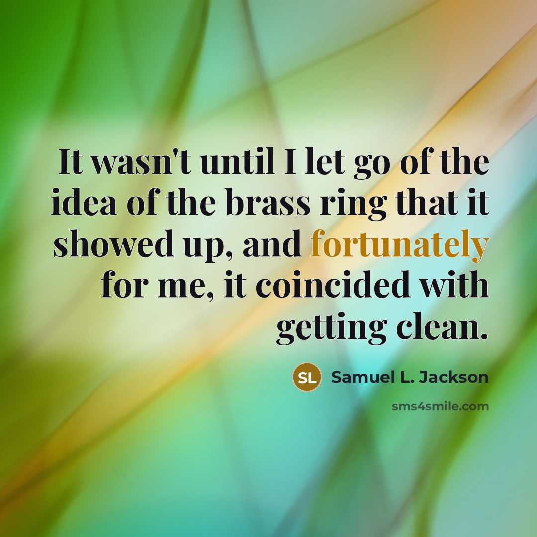 “It wasn't until I let go of the idea of the brass ring that it showed up, and fortunately for me, it coincided with getting clean.” quote by Samuel L. Jackson