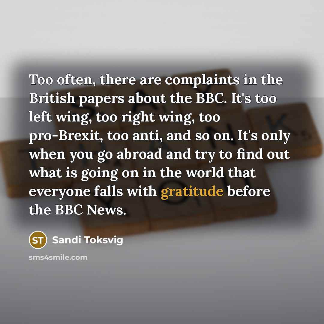 “Too often, there are complaints in the British papers about the BBC. It's too left wing, too right wing, too pro-Brexit, too anti, and so on. It's only when you go abroad and try to find out what is going on in the world that everyone falls with gratitude before the BBC News.” quote by Sandi Toksvig
