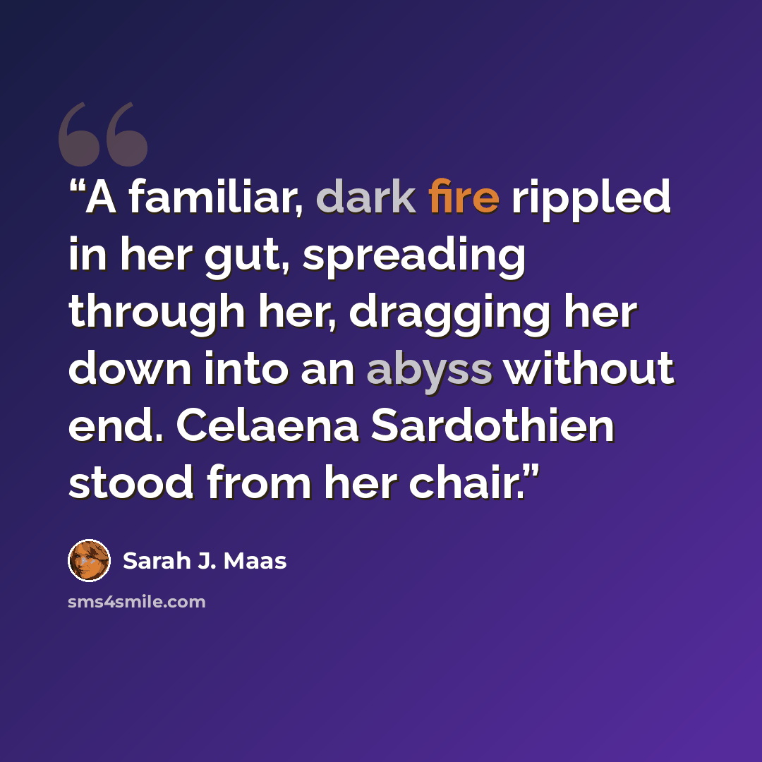 “A familiar, dark fire rippled in her gut, spreading through her, dragging her down into an abyss without end. Celaena Sardothien stood from her chair.” quote by Sarah J. Maas