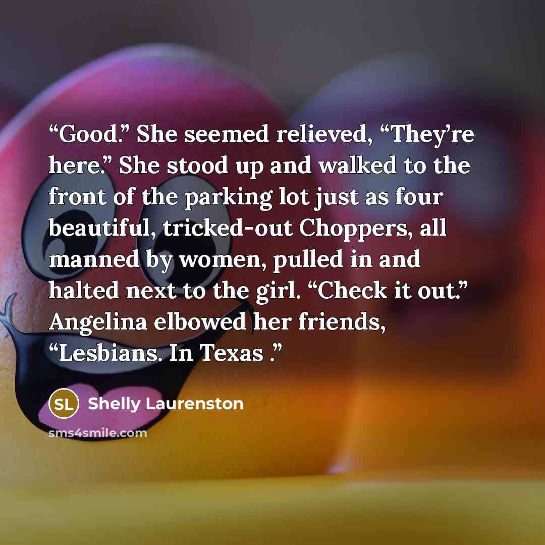 “Good.” She seemed relieved, “They’re here.” She stood up and walked to the front of the parking lot just as four beautiful, tricked-out Choppers, all manned by women, pulled in and halted next to the girl. “Check it out.” Angelina elbowed her friends, “Lesbians. In Texas .” quote by Shelly Laurenston