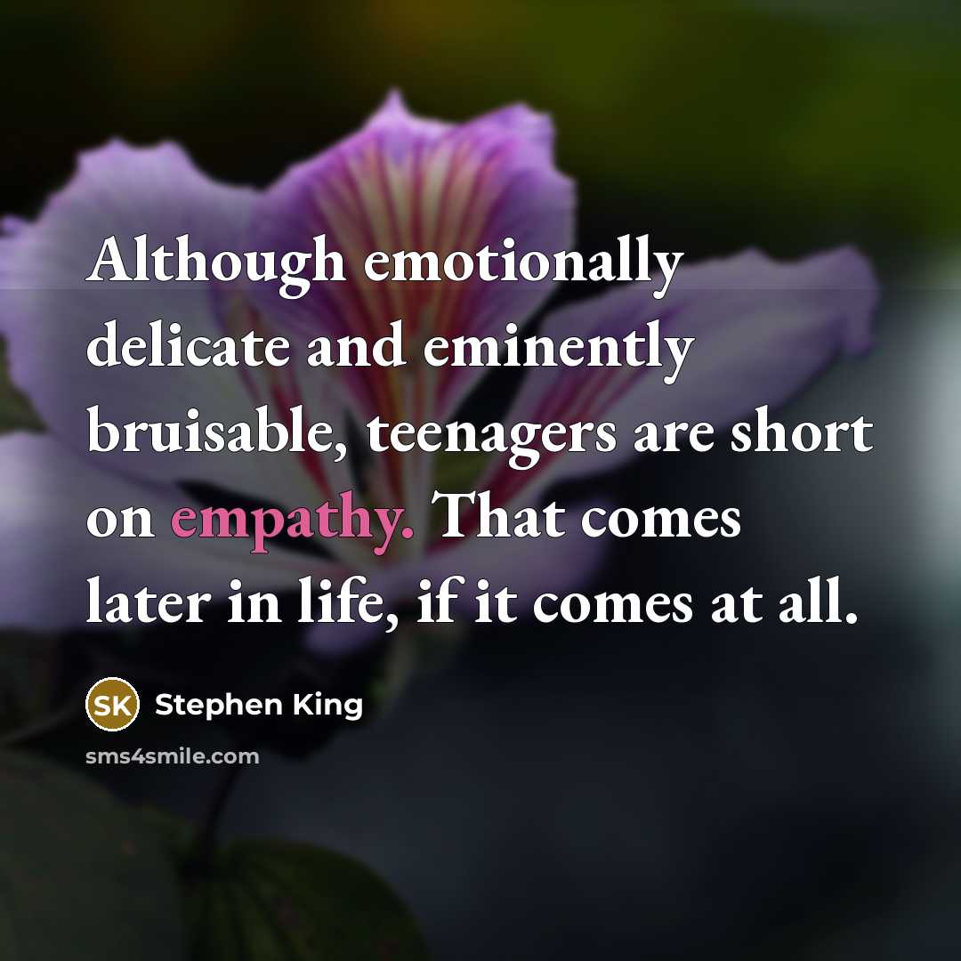 “Although emotionally delicate and eminently bruisable, teenagers are short on empathy. That comes later in life, if it comes at all.” quote by Stephen King