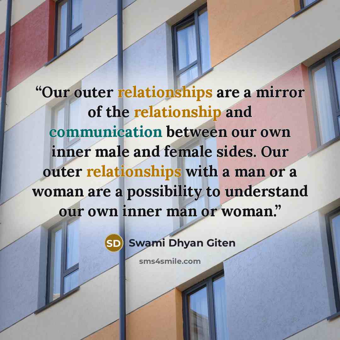 “Our outer relationships are a mirror of the relationship and communication between our own inner male and female sides. Our outer relationships with a man or a woman are a possibility to understand our own inner man or woman.” quote by Swami Dhyan Giten