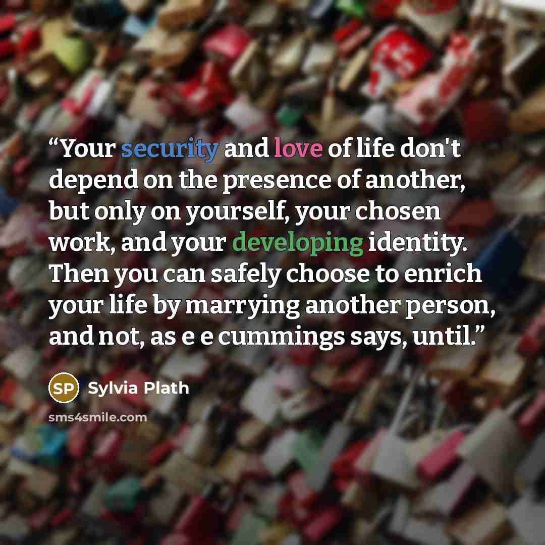 “Your security and love of life don't depend on the presence of another, but only on yourself, your chosen work, and your developing identity. Then you can safely choose to enrich your life by marrying another person, and not, as e e cummings says, until.” quote by Sylvia Plath