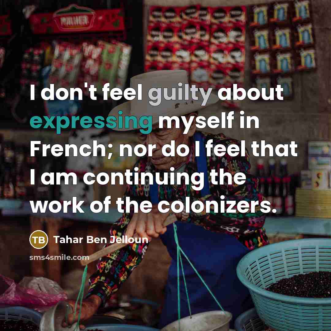“I don't feel guilty about expressing myself in French; nor do I feel that I am continuing the work of the colonizers.” quote by Tahar Ben Jelloun