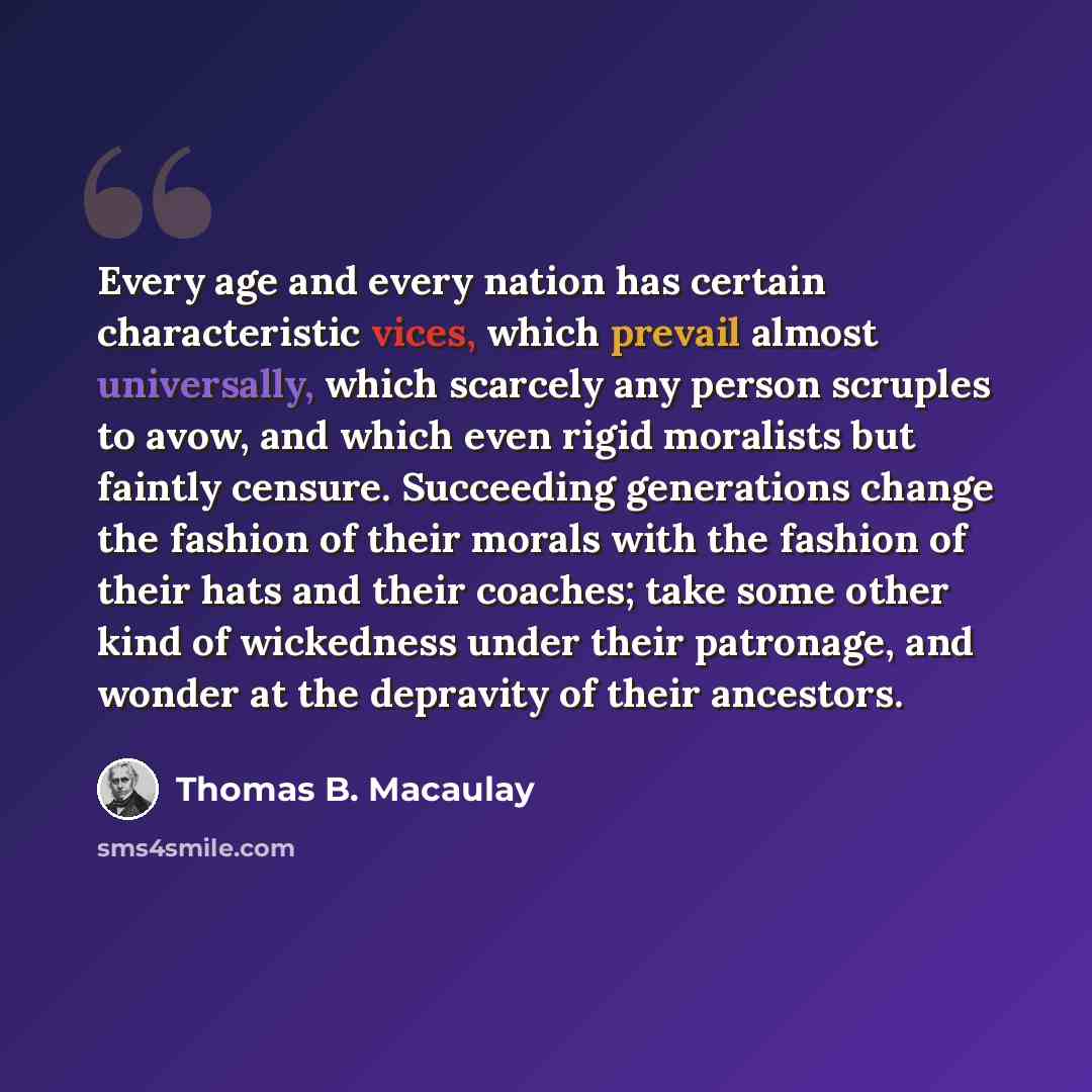 “Every age and every nation has certain characteristic vices, which prevail almost universally, which scarcely any person scruples to avow, and which even rigid moralists but faintly censure. Succeeding generations change the fashion of their morals with the fashion of their hats and their coaches…” quote by Thomas B. Macaulay
