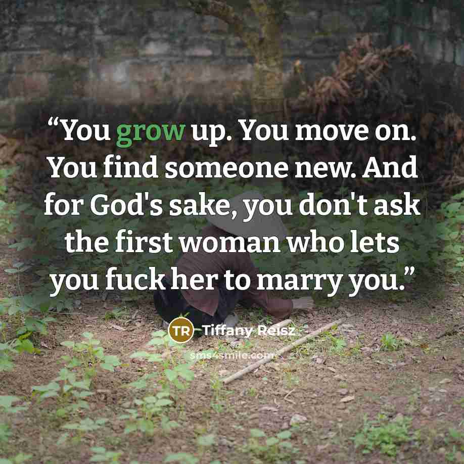 “You grow up. You move on. You find someone new. And for God's sake, you don't ask the first woman who lets you fuck her to marry you.” quote by Tiffany Reisz