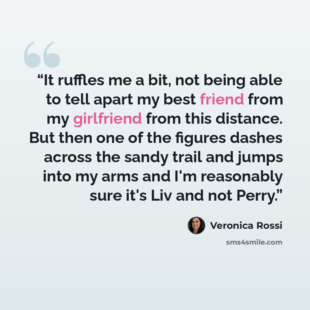 “It ruffles me a bit, not being able to tell apart my best friend from my girlfriend from this distance. But then one of the figures dashes across the sandy trail and jumps into my arms and I'm reasonably sure it's Liv and not Perry.” quote by Veronica Rossi