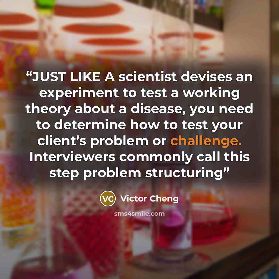 “JUST LIKE A scientist devises an experiment to test a working theory about a disease, you need to determine how to test your client’s problem or challenge. Interviewers commonly call this step problem structuring” quote by Victor Cheng