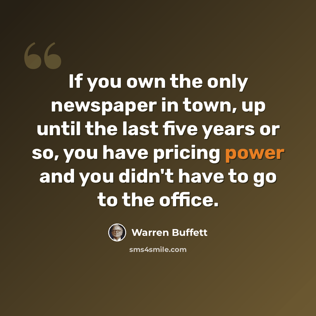 “If you own the only newspaper in town, up until the last five years or so, you have pricing power and you didn't have to go to the office.” quote by Warren Buffett