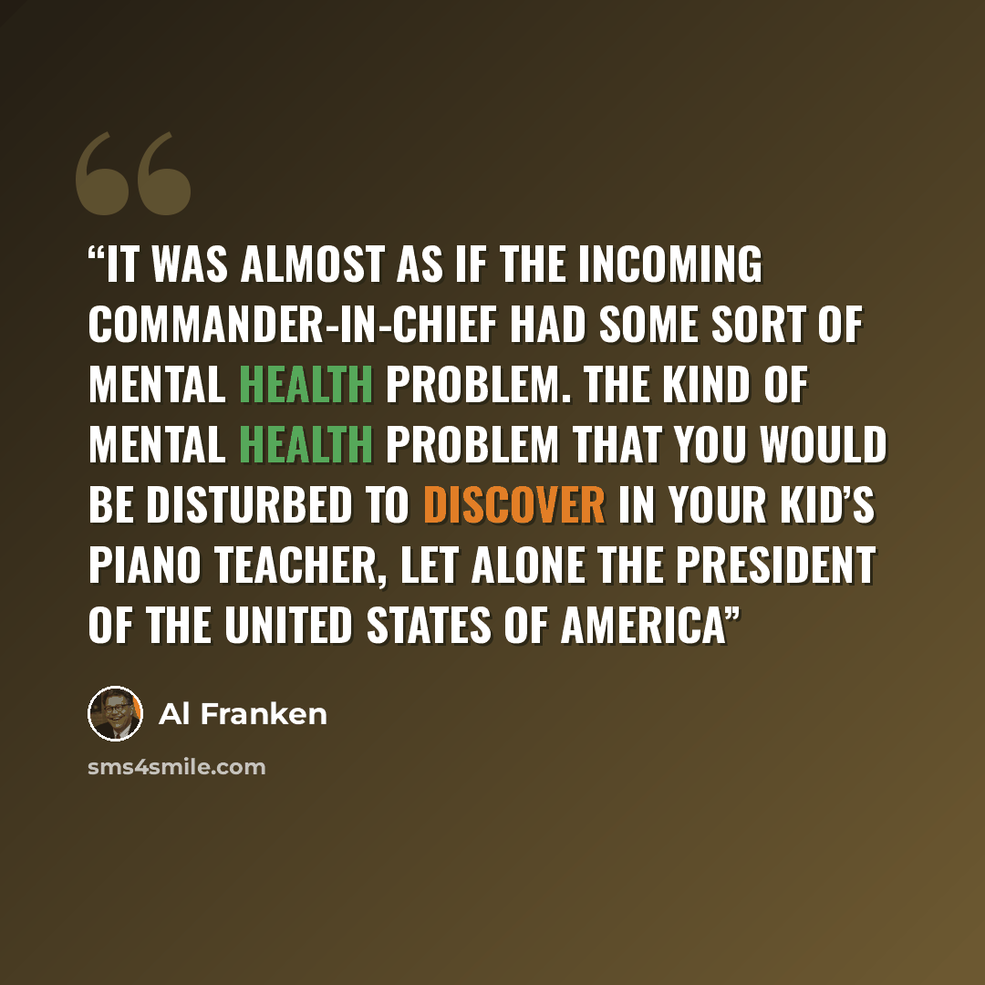 “It was almost as if the incoming commander-in-chief had some sort of mental health problem. The kind of mental health problem that you would be disturbed to discover in your kid’s piano teacher, let alone the president of the United States of America” quote by Al Franken