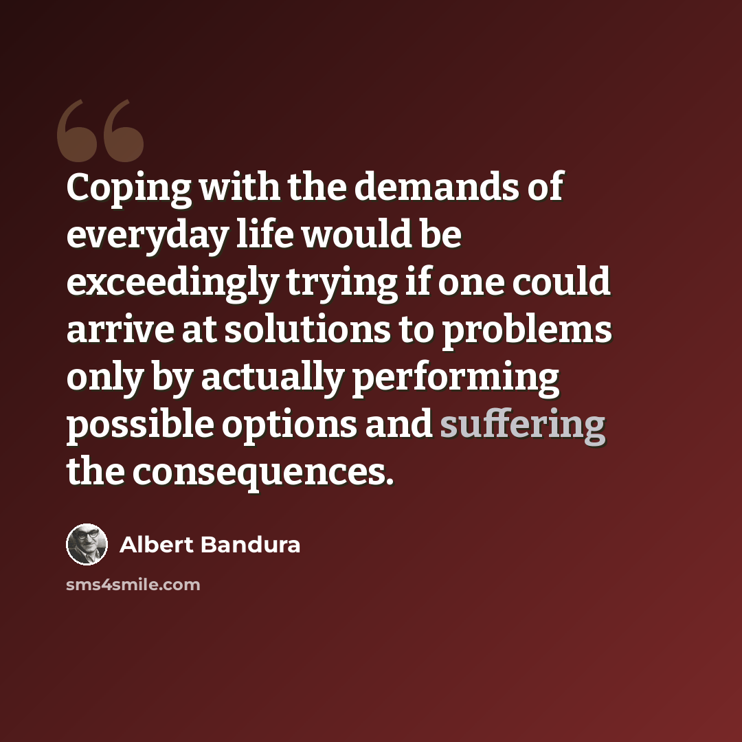 “Coping with the demands of everyday life would be exceedingly trying if one could arrive at solutions to problems only by actually performing possible options and suffering the consequences.” quote by Albert Bandura