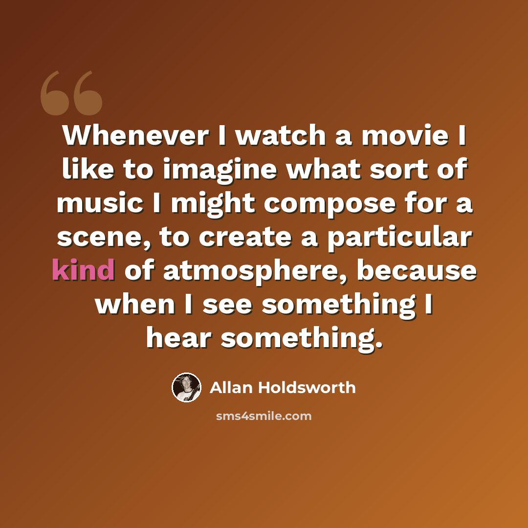 “Whenever I watch a movie I like to imagine what sort of music I might compose for a scene, to create a particular kind of atmosphere, because when I see something I hear something.” quote by Allan Holdsworth