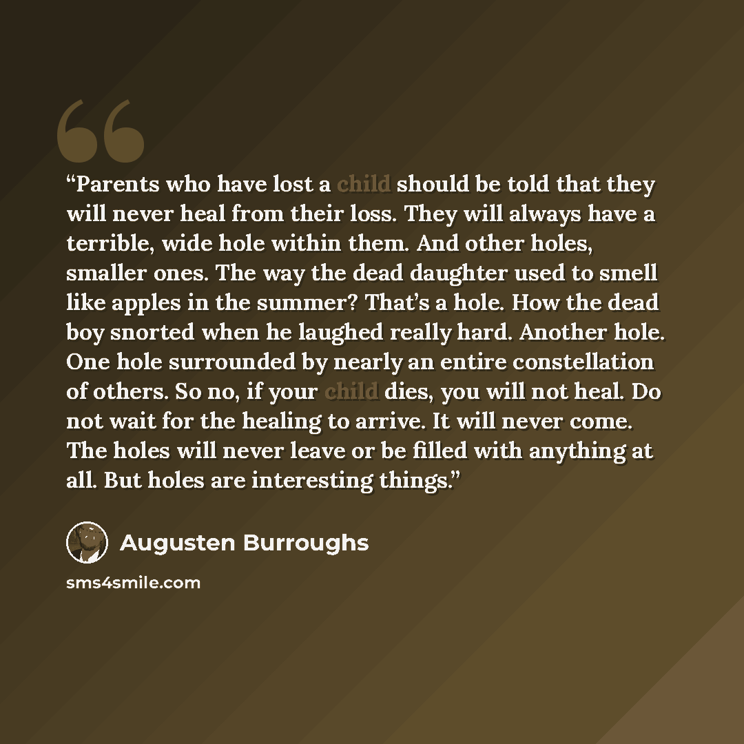 “Parents who have lost a child should be told that they will never heal from their loss. They will always have a terrible, wide hole within them. And other holes, smaller ones. The way the dead daughter used to smell like apples in the summer? That’s a hole. How the dead boy snorted when he laughed…” quote by Augusten Burroughs