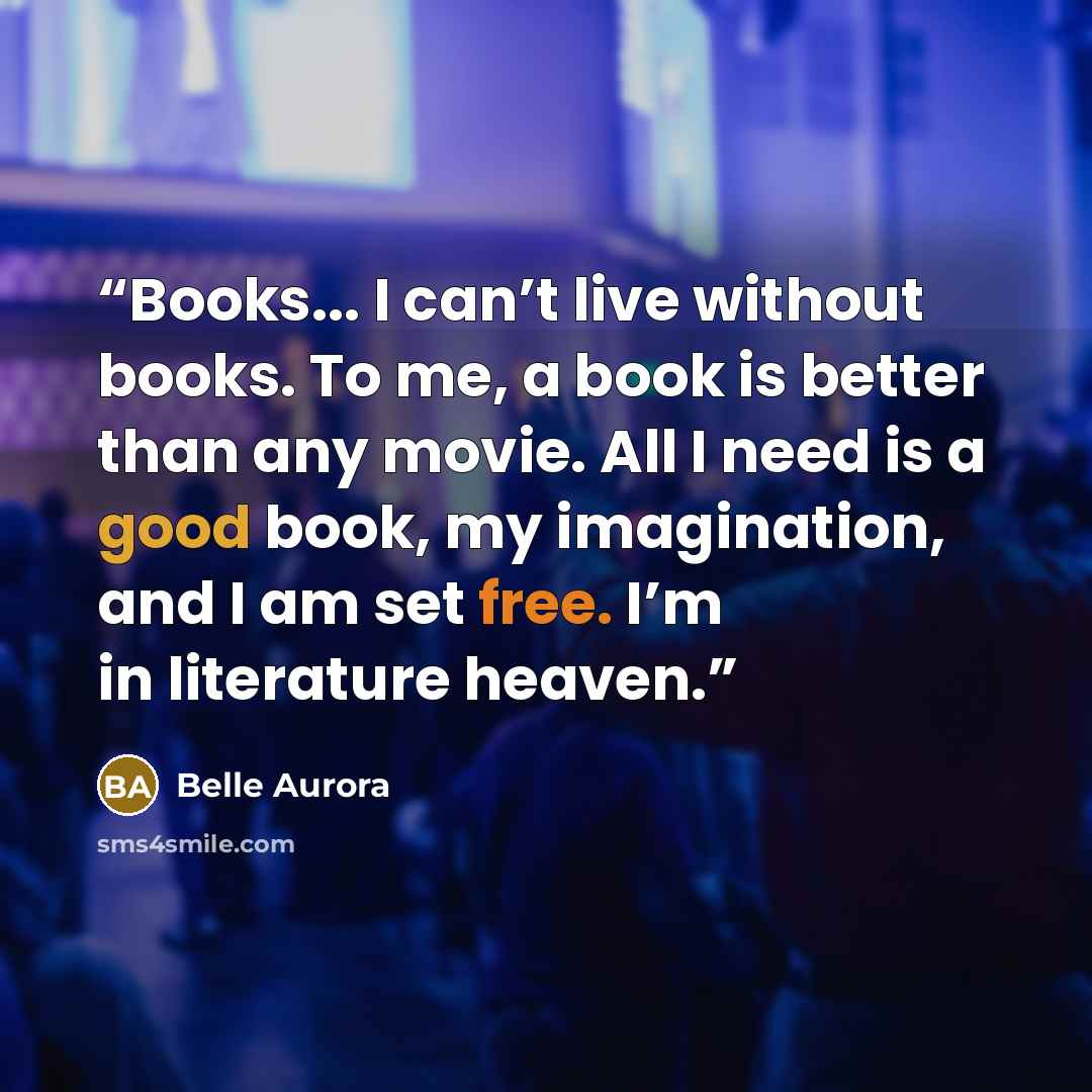 “Books... I can’t live without books. To me, a book is better than any movie. All I need is a good book, my imagination, and I am set free. I’m in literature heaven.” quote by Belle Aurora