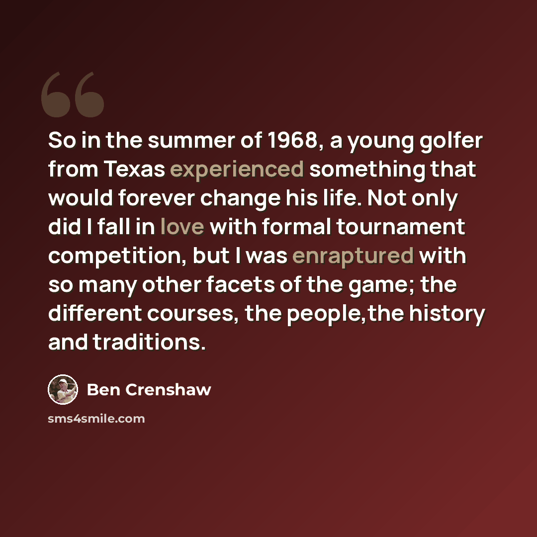 “So in the summer of 1968, a young golfer from Texas experienced something that would forever change his life. Not only did I fall in love with formal tournament competition, but I was enraptured with so many other facets of the game; the different courses, the people,the history and traditions.” quote by Ben Crenshaw