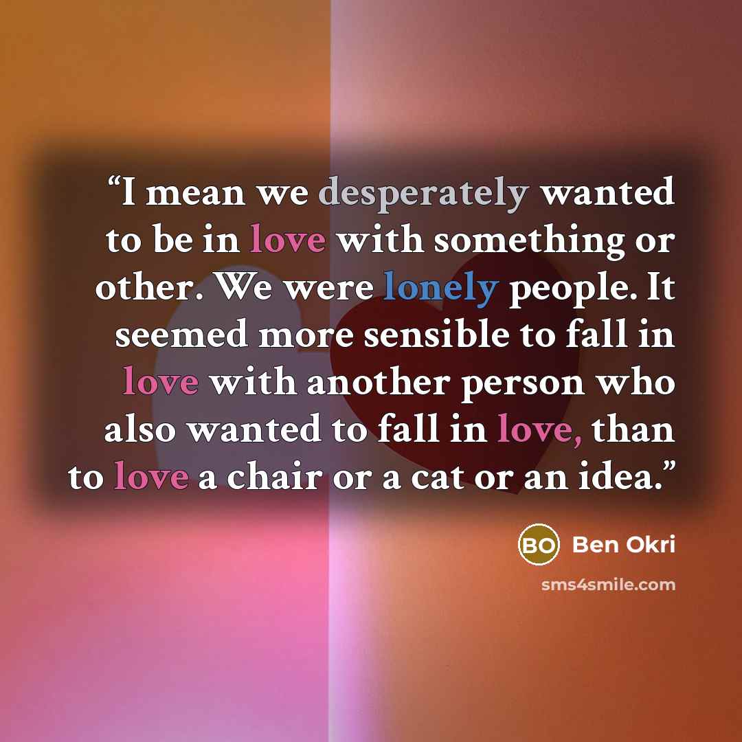 “I mean we desperately wanted to be in love with something or other. We were lonely people. It seemed more sensible to fall in love with another person who also wanted to fall in love, than to love a chair or a cat or an idea.” quote by Ben Okri