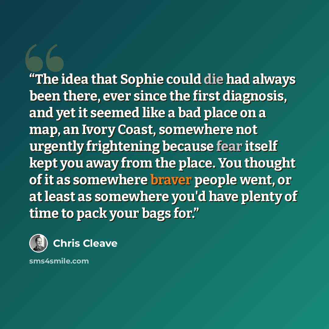 “The idea that Sophie could die had always been there, ever since the first diagnosis, and yet it seemed like a bad place on a map, an Ivory Coast, somewhere not urgently frightening because fear itself kept you away from the place. You thought of it as somewhere braver people went, or at least as…” quote by Chris Cleave