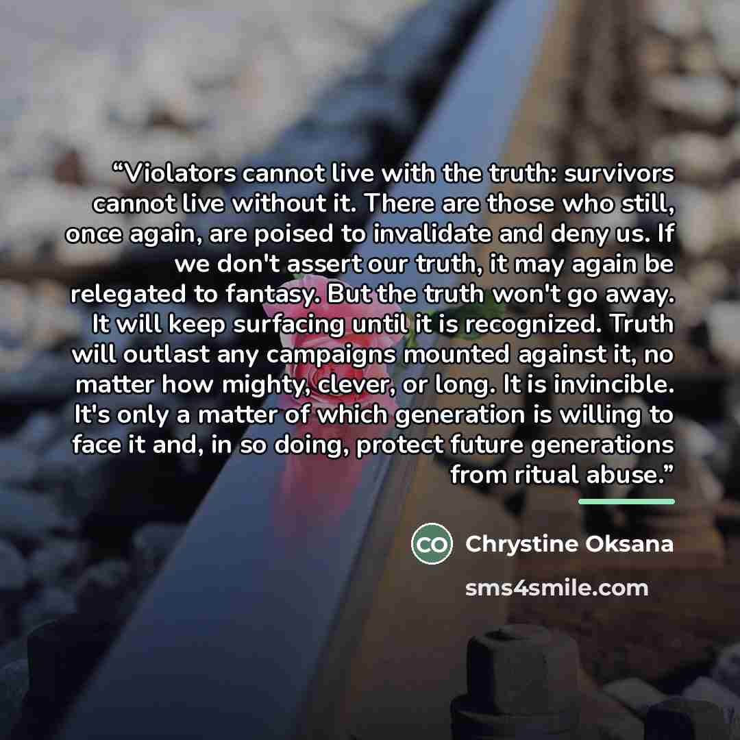 “Violators cannot live with the truth: survivors cannot live without it. There are those who still, once again, are poised to invalidate and deny us. If we don't assert our truth, it may again be relegated to fantasy. But the truth won't go away. It will keep surfacing until it is recognized. Truth…” quote by Chrystine Oksana